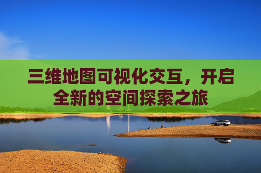 三维地图可视化交互，开启全新的空间探索之旅